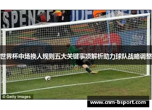 世界杯中场换人规则五大关键事项解析助力球队战略调整