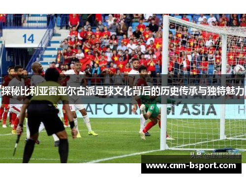 探秘比利亚雷亚尔古派足球文化背后的历史传承与独特魅力