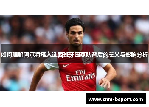 如何理解阿尔特塔入选西班牙国家队背后的意义与影响分析