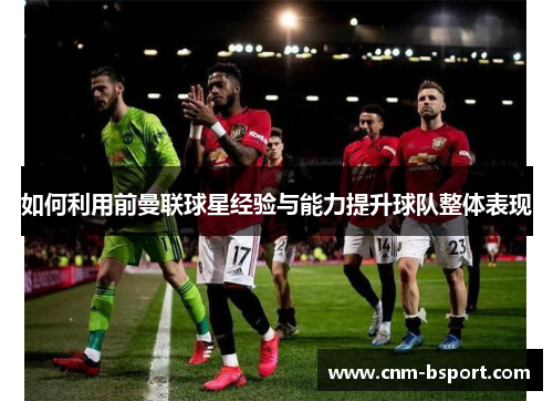 如何利用前曼联球星经验与能力提升球队整体表现 如何利用前曼联球星经验与能力提升球队整体表现