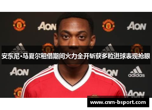 安东尼·马夏尔租借期间火力全开斩获多粒进球表现抢眼
