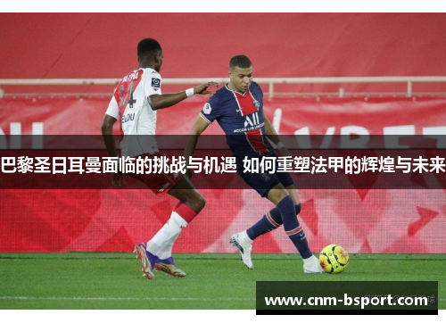 巴黎圣日耳曼面临的挑战与机遇 如何重塑法甲的辉煌与未来