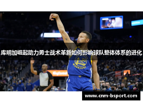 库明加崛起助力勇士战术革新如何影响球队整体体系的进化 库明加崛起助力勇士战术革新如何影响球队整体体系的进化