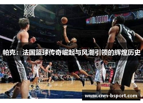 帕克：法国篮球传奇崛起与风潮引领的辉煌历史