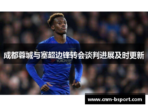 成都蓉城与塞超边锋转会谈判进展及时更新 成都蓉城与塞超边锋转会谈判进展及时更新