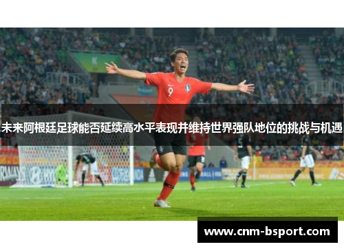 未来阿根廷足球能否延续高水平表现并维持世界强队地位的挑战与机遇 未来阿根廷足球能否延续高水平表现并维持世界强队地位的挑战与机遇