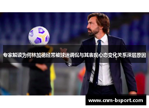 专家解读为何林加德经常被球迷调侃与其表现心态变化关系深层原因 专家解读为何林加德经常被球迷调侃与其表现心态变化关系深层原因