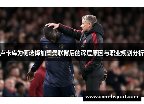 卢卡库为何选择加盟曼联背后的深层原因与职业规划分析 卢卡库为何选择加盟曼联背后的深层原因与职业规划分析