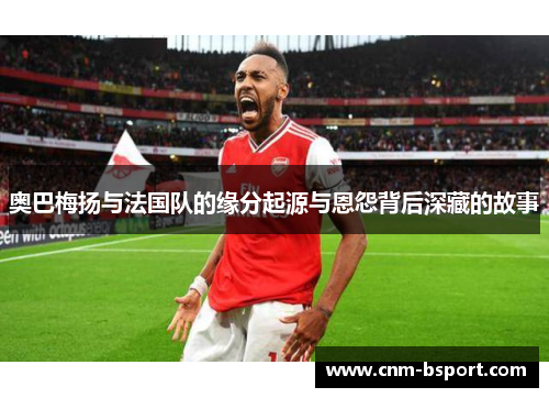 奥巴梅扬与法国队的缘分起源与恩怨背后深藏的故事 奥巴梅扬与法国队的缘分起源与恩怨背后深藏的故事