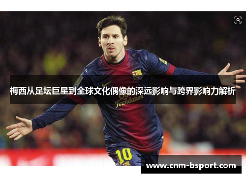 梅西从足坛巨星到全球文化偶像的深远影响与跨界影响力解析