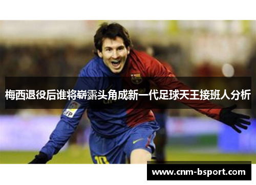 梅西退役后谁将崭露头角成新一代足球天王接班人分析