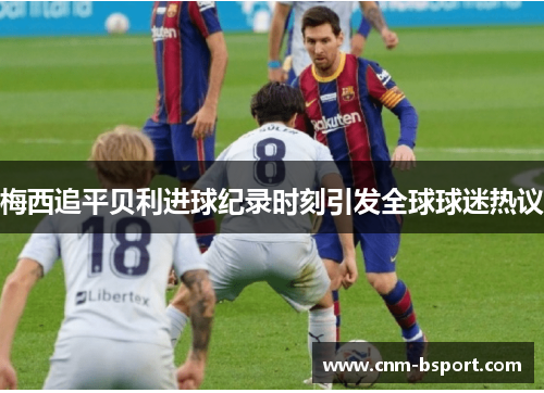 梅西追平贝利进球纪录时刻引发全球球迷热议