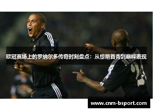 欧冠赛场上的罗纳尔多传奇时刻盘点：从惊艳首秀到巅峰表现