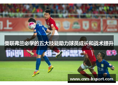 曼联弗兰必学的五大技能助力球员成长和战术提升 曼联弗兰必学的五大技能助力球员成长和战术提升