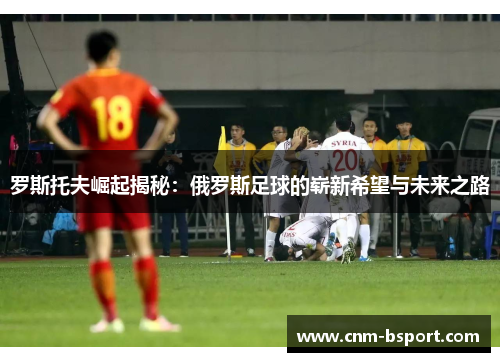 罗斯托夫崛起揭秘:俄罗斯足球的崭新希望与未来之路 罗斯托夫崛起揭秘:俄罗斯足球的崭新希望与未来之路