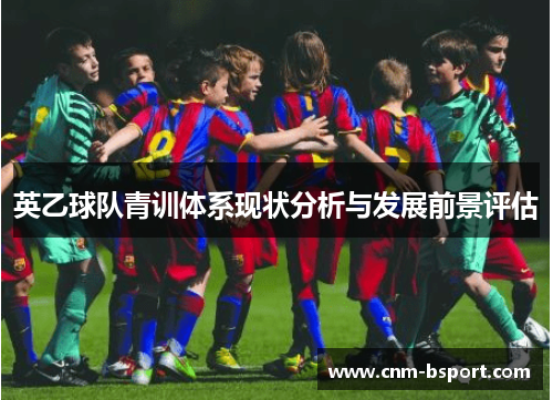 英乙球队青训体系现状分析与发展前景评估 英乙球队青训体系现状分析与发展前景评估