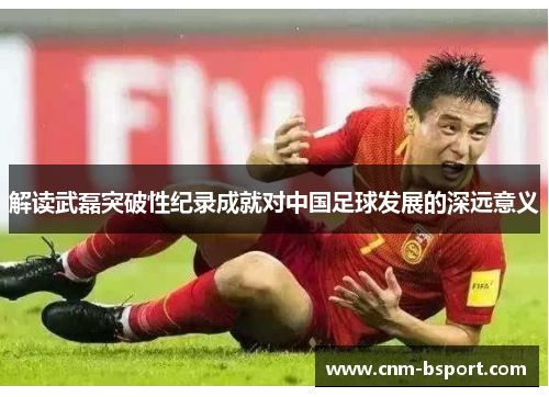 解读武磊突破性纪录成就对中国足球发展的深远意义