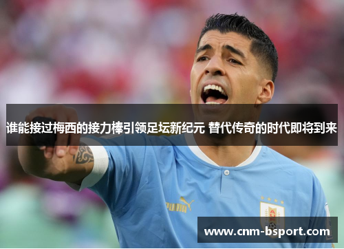 谁能接过梅西的接力棒引领足坛新纪元 替代传奇的时代即将到来 谁能接过梅西的接力棒引领足坛新纪元 替代传奇的时代即将到来
