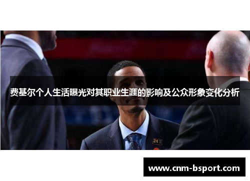 费基尔个人生活曝光对其职业生涯的影响及公众形象变化分析