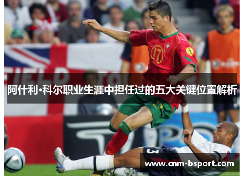 阿什利·科尔职业生涯中担任过的五大关键位置解析