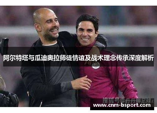 阿尔特塔与瓜迪奥拉师徒情谊及战术理念传承深度解析