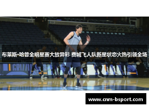 布莱斯·哈普全明星赛大放异彩 费城飞人队新星状态火热引领全场