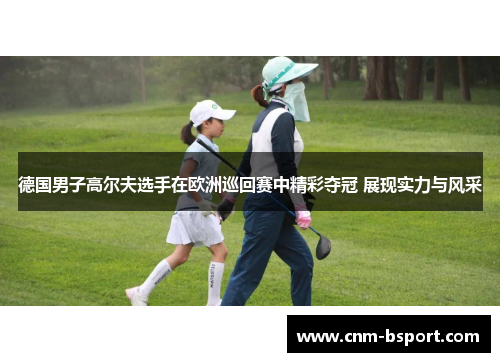 德国男子高尔夫选手在欧洲巡回赛中精彩夺冠 展现实力与风采 德国男子高尔夫选手在欧洲巡回赛中精彩夺冠 展现实力与风采