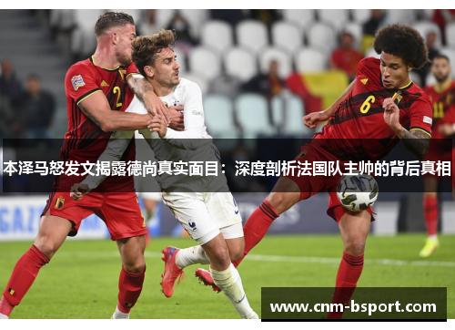 本泽马怒发文揭露德尚真实面目：深度剖析法国队主帅的背后真相