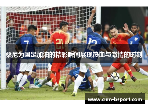 桑尼为国足加油的精彩瞬间展现热血与激情的时刻 桑尼为国足加油的精彩瞬间展现热血与激情的时刻