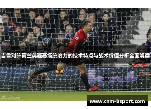 吉鲁对阵荷兰英超赛场统治力的技术特点与战术价值分析全面解读 吉鲁对阵荷兰英超赛场统治力的技术特点与战术价值分析全面解读