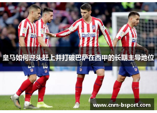 皇马如何迎头赶上并打破巴萨在西甲的长期主导地位 皇马如何迎头赶上并打破巴萨在西甲的长期主导地位