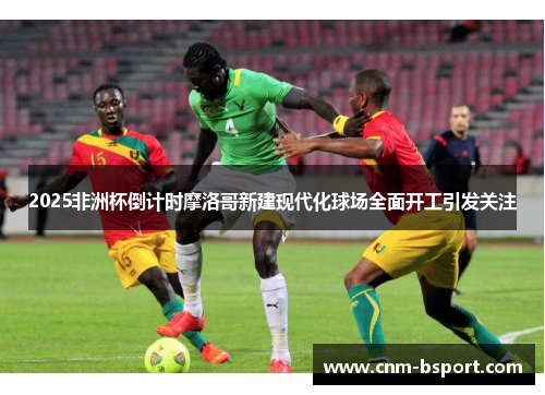 2025非洲杯倒计时摩洛哥新建现代化球场全面开工引发关注 2025非洲杯倒计时摩洛哥新建现代化球场全面开工引发关注