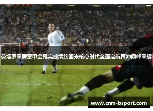 劳塔罗荣膺意甲金靴完成续约国米核心时代全面启航再冲巅峰荣耀 劳塔罗荣膺意甲金靴完成续约国米核心时代全面启航再冲巅峰荣耀