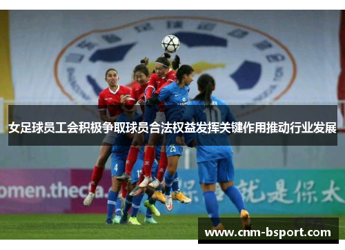 女足球员工会积极争取球员合法权益发挥关键作用推动行业发展 女足球员工会积极争取球员合法权益发挥关键作用推动行业发展