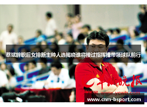 蔡斌辞职后女排新主帅人选揭晓谁将接过指挥棒带领球队前行