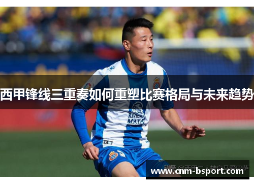 西甲锋线三重奏如何重塑比赛格局与未来趋势