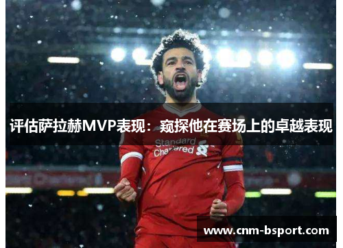 评估萨拉赫MVP表现：窥探他在赛场上的卓越表现