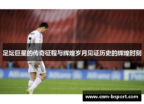 足坛巨星的传奇征程与辉煌岁月见证历史的辉煌时刻