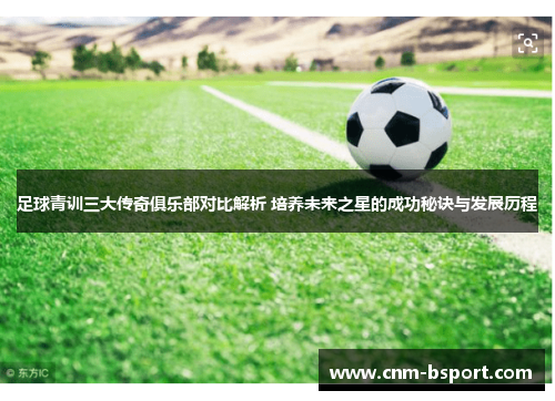 足球青训三大传奇俱乐部对比解析 培养未来之星的成功秘诀与发展历程