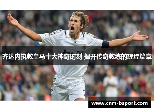 齐达内执教皇马十大神奇时刻 揭开传奇教练的辉煌篇章