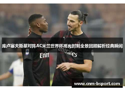 库卢塞夫斯基对阵AC米兰世界杯高光时刻全景回顾解析经典瞬间 库卢塞夫斯基对阵AC米兰世界杯高光时刻全景回顾解析经典瞬间